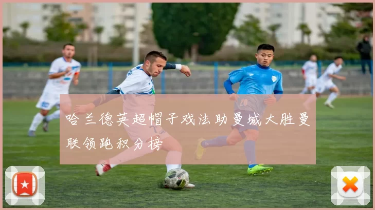 哈兰德英超帽子戏法助曼城大胜曼联领跑积分榜