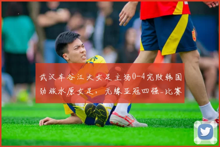 武汉车谷江大女足主场0-4完败韩国劲旅水原女足,无缘亚冠四强_比赛_金蕙利_1