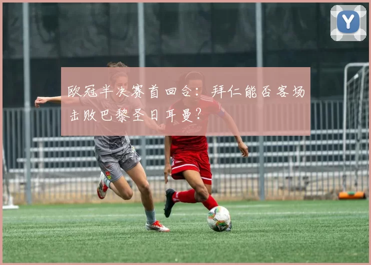 欧冠半决赛首回合：拜仁能否客场击败巴黎圣日耳曼？