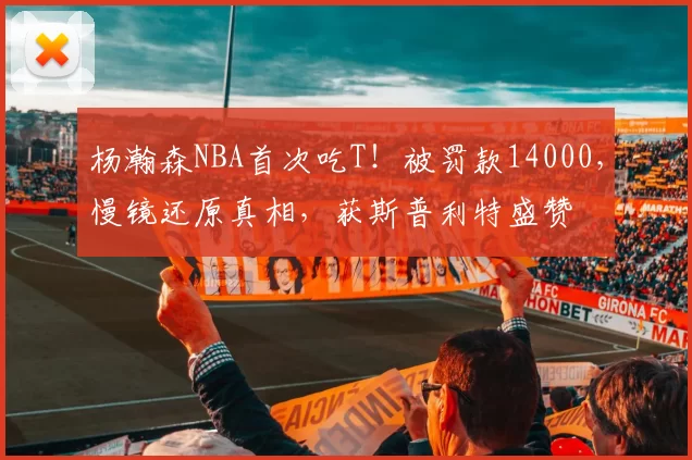 杨瀚森NBA首次吃T!被罚款14000,慢镜还原真相,获斯普利特盛赞