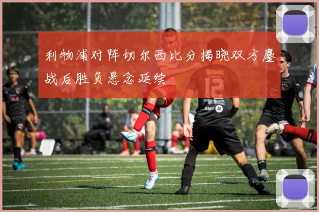 利物浦对阵切尔西比分揭晓双方鏖战后胜负悬念延续