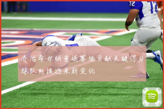 乔治希尔顿重返赛场贡献关键得分球队轮换迎来新变化