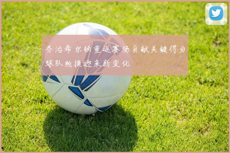 乔治希尔顿重返赛场贡献关键得分球队轮换迎来新变化