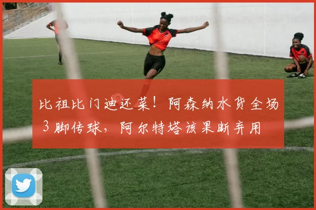 比祖比门迪还菜！阿森纳水货全场 3 脚传球，阿尔特塔该果断弃用