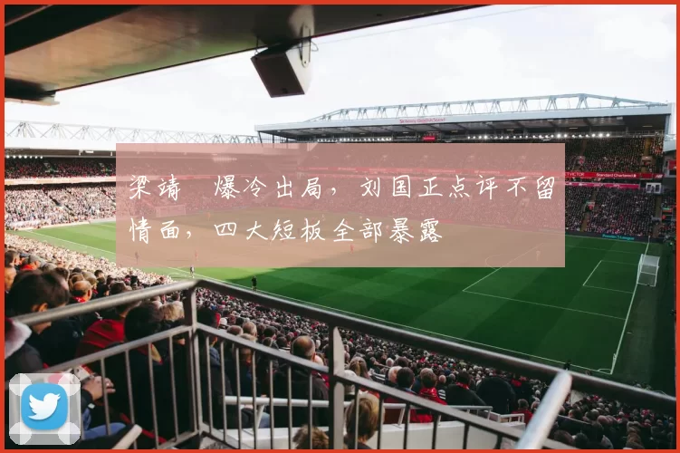 梁靖崑爆冷出局，刘国正点评不留情面，四大短板全部暴露