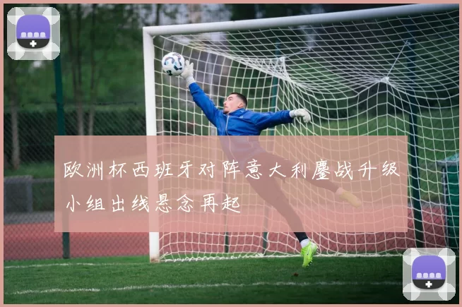 欧洲杯西班牙对阵意大利鏖战升级小组出线悬念再起