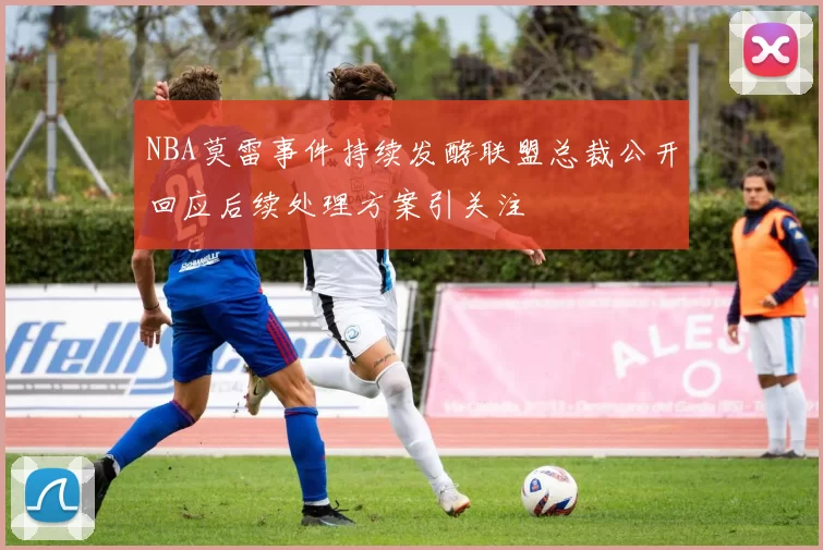 NBA莫雷事件持续发酵联盟总裁公开回应后续处理方案引关注