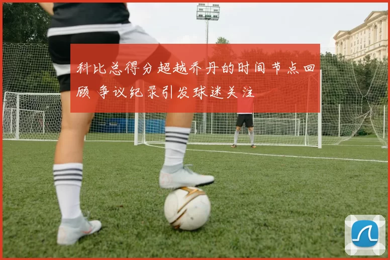 科比总得分超越乔丹的时间节点回顾 争议纪录引发球迷关注