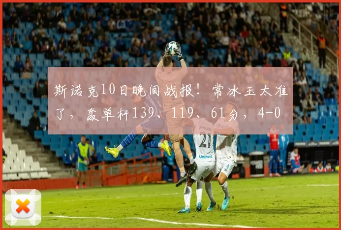 斯诺克10日晚间战报！常冰玉太准了，轰单杆139、119、61分，4-0