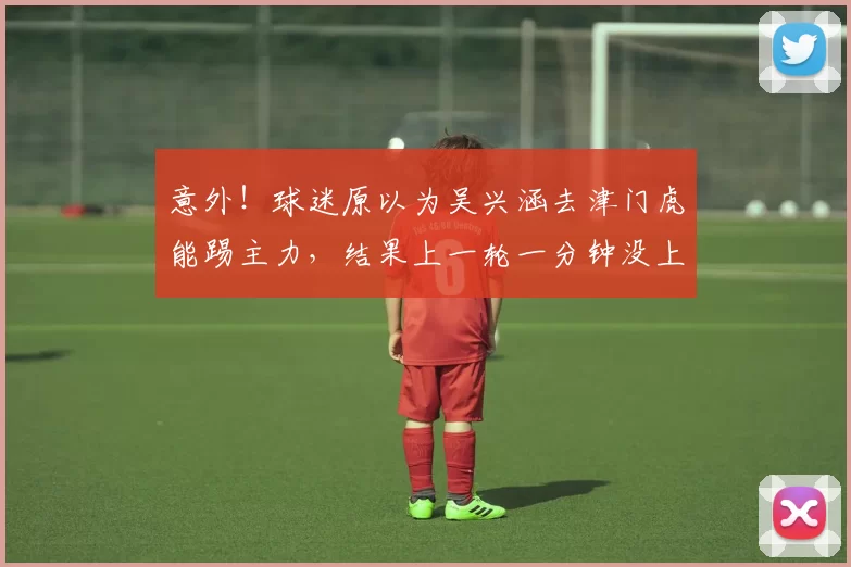 意外!球迷原以为吴兴涵去津门虎能踢主力,结果上一轮一分钟没上