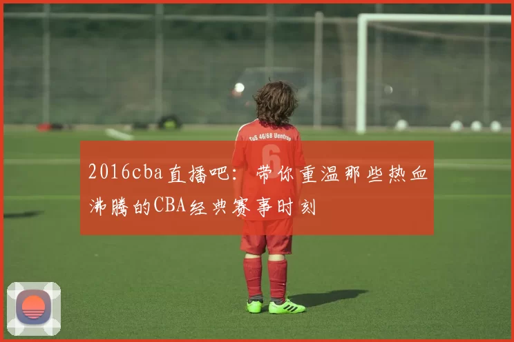 2016cba直播吧:带你重温那些热血沸腾的CBA经典赛事时刻