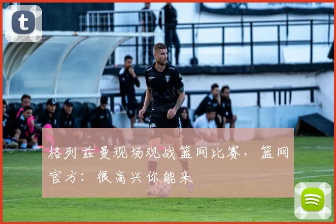 格列兹曼现场观战篮网比赛,篮网官方:很高兴你能来