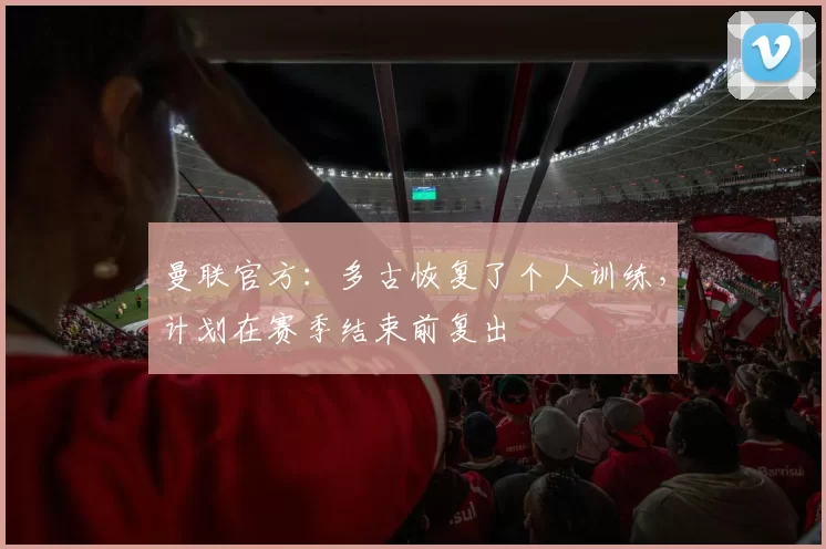 曼联官方:多古恢复了个人训练,计划在赛季结束前复出