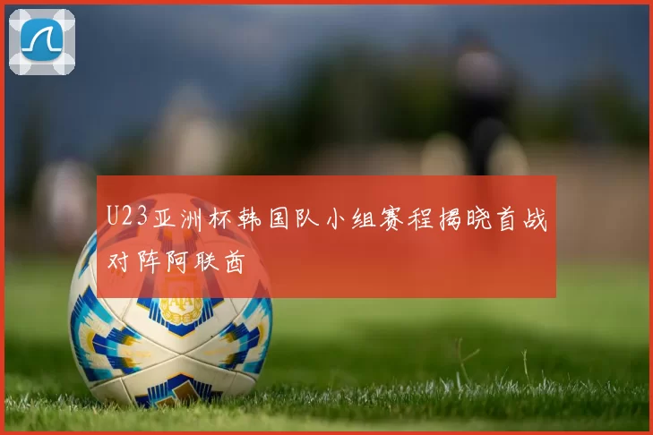 U23亚洲杯韩国队小组赛程揭晓首战对阵阿联酋