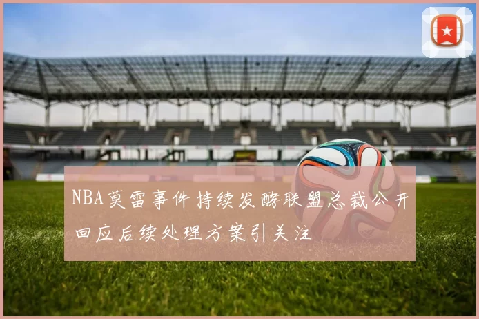 NBA莫雷事件持续发酵联盟总裁公开回应后续处理方案引关注