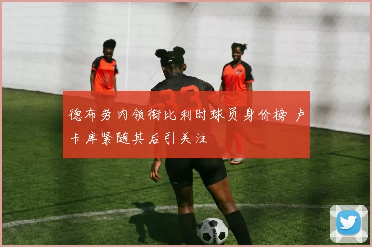 德布劳内领衔比利时球员身价榜 卢卡库紧随其后引关注