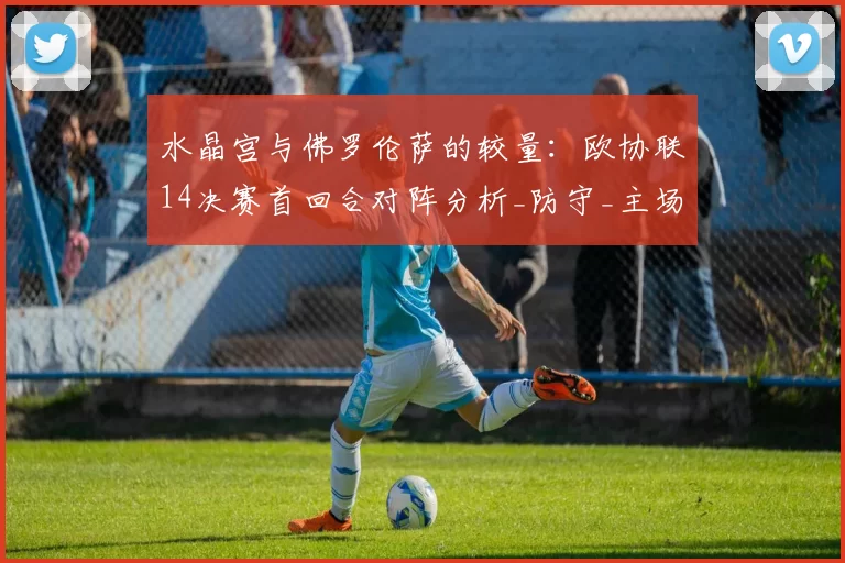 水晶宫与佛罗伦萨的较量:欧协联14决赛首回合对阵分析_防守_主场_比赛