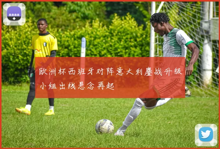 欧洲杯西班牙对阵意大利鏖战升级小组出线悬念再起