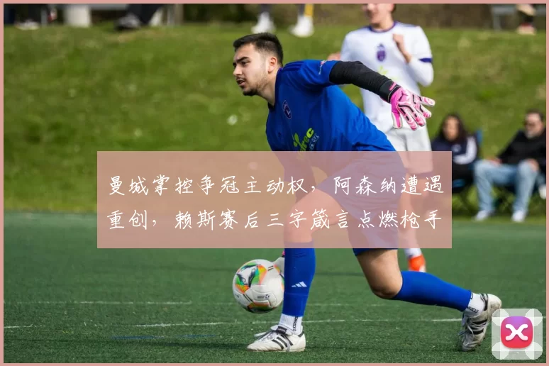 曼城掌控争冠主动权，阿森纳遭遇重创，赖斯赛后三字箴言点燃枪手斗志：英超争冠，远未结束！