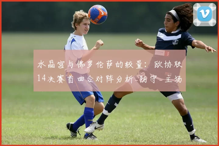 水晶宫与佛罗伦萨的较量:欧协联14决赛首回合对阵分析_防守_主场_比赛