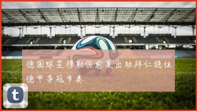 德国球星穆勒伤愈复出助拜仁稳住德甲争冠节奏