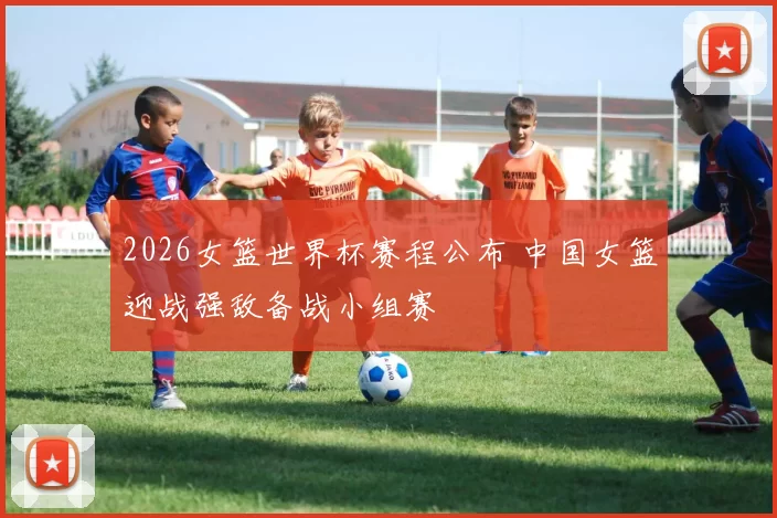 2026女篮世界杯赛程公布 中国女篮迎战强敌备战小组赛