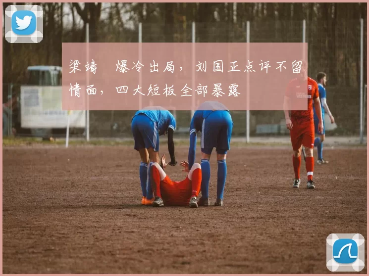 梁靖崑爆冷出局，刘国正点评不留情面，四大短板全部暴露