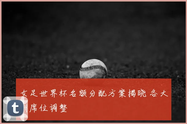 女足世界杯名额分配方案揭晓 各大洲席位调整