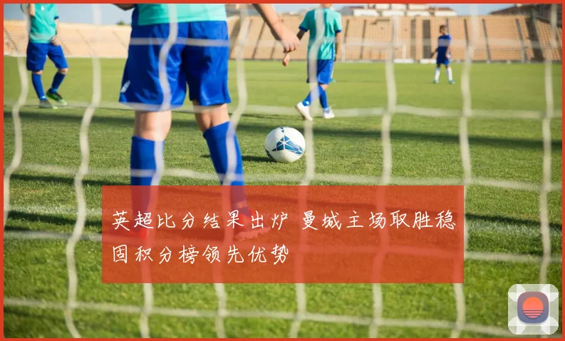英超比分结果出炉 曼城主场取胜稳固积分榜领先优势