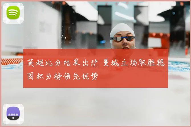 英超比分结果出炉 曼城主场取胜稳固积分榜领先优势