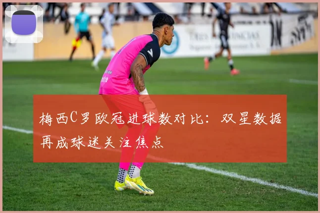 梅西C罗欧冠进球数对比:双星数据再成球迷关注焦点