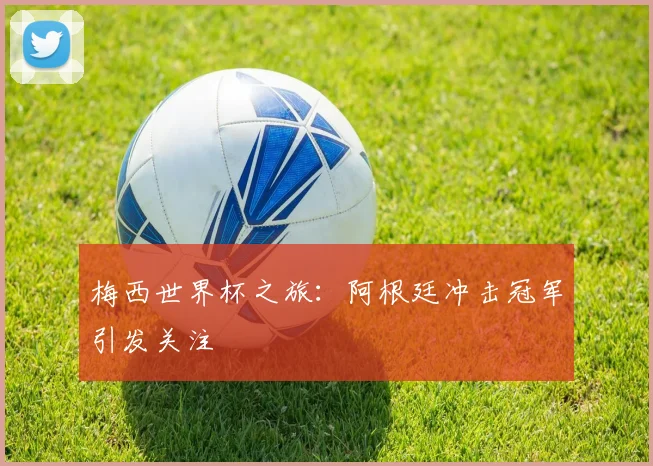 梅西世界杯之旅:阿根廷冲击冠军引发关注